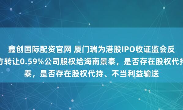 鑫创国际配资官网 厦门瑞为港股IPO收证监会反馈意见：创熠南方转让0.59%公司股权给海南景泰，是否存在股权代持、不当利益输送