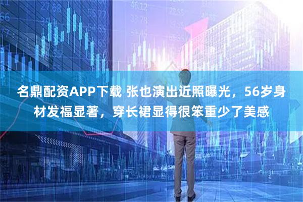 名鼎配资APP下载 张也演出近照曝光，56岁身材发福显著，穿长裙显得很笨重少了美感