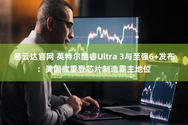 易云达官网 英特尔酷睿Ultra 3与至强6+发布：美国欲重登芯片制造霸主地位