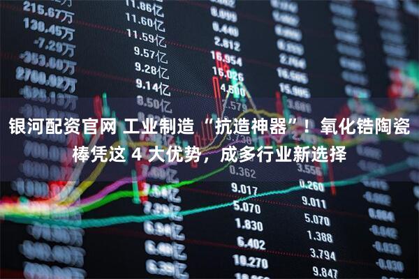 银河配资官网 工业制造 “抗造神器”！氧化锆陶瓷棒凭这 4 大优势，成多行业新选择