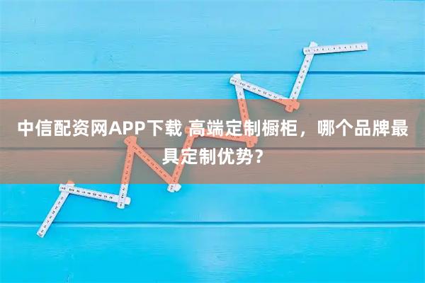 中信配资网APP下载 高端定制橱柜，哪个品牌最具定制优势？