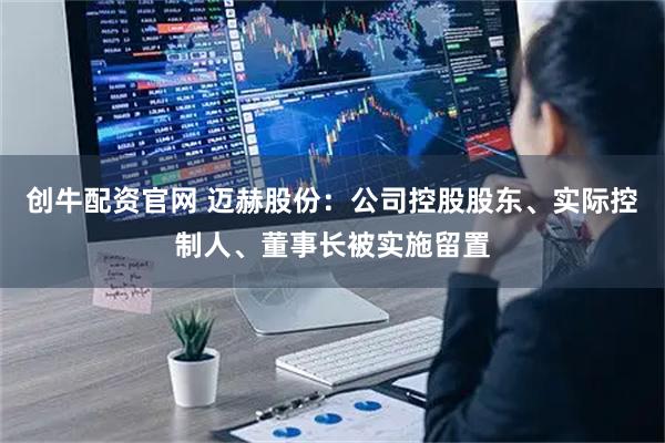 创牛配资官网 迈赫股份：公司控股股东、实际控制人、董事长被实施留置