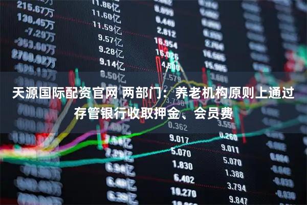 天源国际配资官网 两部门：养老机构原则上通过存管银行收取押金、会员费