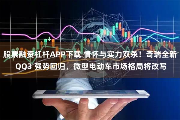 股票融资杠杆APP下载 情怀与实力双杀！奇瑞全新 QQ3 强势回归，微型电动车市场格局将改写