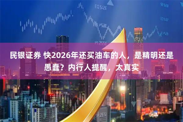 民银证券 快2026年还买油车的人,是精明还是愚蠢?内行人提醒,太真实