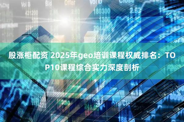 股涨柜配资 2025年geo培训课程权威排名：TOP10课程综合实力深度剖析