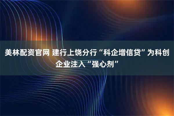 美林配资官网 建行上饶分行“科企增信贷”为科创企业注入“强心剂”
