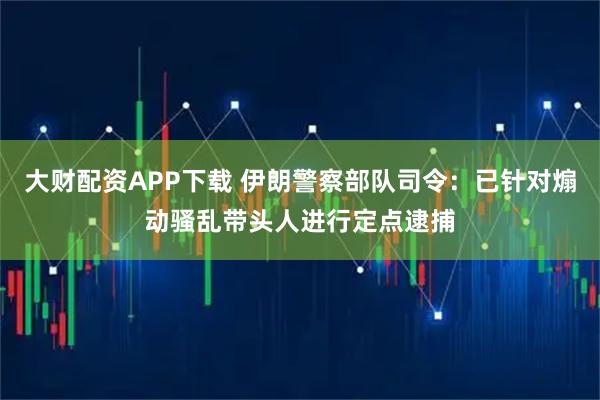大财配资APP下载 伊朗警察部队司令：已针对煽动骚乱带头人进行定点逮捕