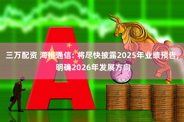 三万配资 海格通信: 将尽快披露2025年业绩预告, 明确2026年发展方向