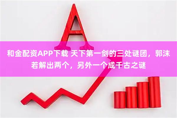 和金配资APP下载 天下第一剑的三处谜团，郭沫若解出两个，另外一个成千古之谜