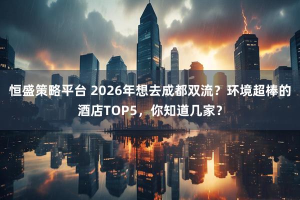 恒盛策略平台 2026年想去成都双流？环境超棒的酒店TOP5，你知道几家？