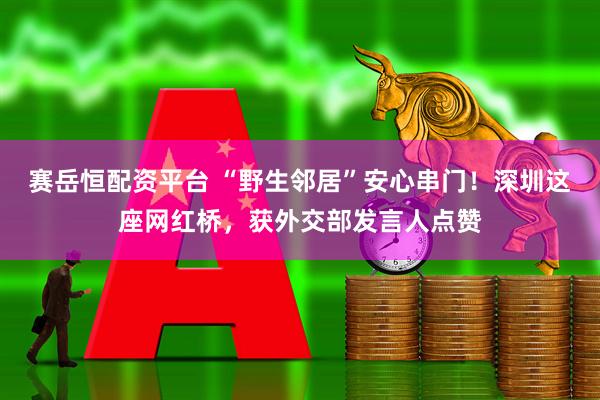 赛岳恒配资平台 “野生邻居”安心串门！深圳这座网红桥，获外交部发言人点赞