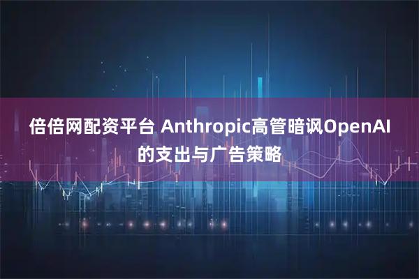 倍倍网配资平台 Anthropic高管暗讽OpenAI的支出与广告策略