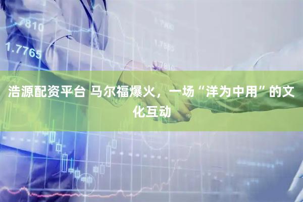 浩源配资平台 马尔福爆火，一场“洋为中用”的文化互动